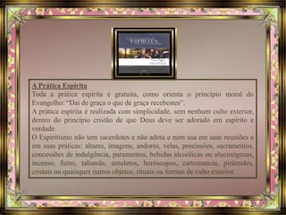 A Prática Espírita 
Toda a prática espírita é gratuita, como orienta o princípio moral do 
Evangelho: “Dai de graça o que de graça recebestes”. 
A prática espírita é realizada com simplicidade, sem nenhum culto exterior, 
dentro do princípio cristão de que Deus deve ser adorado em espírito e 
verdade. 
O Espiritismo não tem sacerdotes e não adota e nem usa em suas reuniões e 
em suas práticas: altares, imagens, andores, velas, procissões, sacramentos, 
concessões de indulgência, paramentos, bebidas alcoólicas ou alucinógenas, 
incenso, fumo, talismãs, amuletos, horóscopos, cartomancia, pirâmides, 
cristais ou quaisquer outros objetos, rituais ou formas de culto exterior. 
 