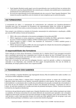 Doutrina de Formação – CDOP-DOU-3 / V 1.00 de 11/02/2013 - Página 10 de 18 - © ANSB!– http://www.ansb.org.br!
• Todo!Sapador7Bombeiro!pode!seguir!curso!de!especialização,!mas!é!preferível!fazer!no!máximo!dois,!
a!fim!de!ter!uma!boa!disponibilidade!não!somente!para!a!atuação,!mas!também!para!a!manutenção!e!
atualização!de!um!conhecimento!a!mais.!
• Os!cursos!de!especialização!(ou!de!especialidade)!não!são!cursos!de!"Super!Sapador7Bombeiro".!Eles!
tratam!de!assuntos!específicos,!sem!no!entanto!ser!mais!complexos!que!as!outras!formações.!
!
OS FORMADORES
A! transmissão! do! saber! e! a! manutenção! do! conhecimento! são! realizados! por! Sapadores7Bombeiros!
formados! para! isso.! As! formações! de! formadores! são! especializações! dadas! nos! Corpos! de! Sapadores7
Bombeiros!da!ANSB.!Como!todas!as!outras!formações,!elas!têm!conteúdo!definido!e!validado!pela!DNF.!
!
Para!cumprir!com!eficiência!as!missões!de!formação,!manutenção!do!conhecimento!e!atualização!a!ANSB,!
por!meio!da!DNF,!definiu!4!níveis!de!formadores.!
!
• FOR71:!dão!cursos!utilizando!os!documentos!pedagógicos!fornecidos!pela!DNF!!
• FOR72:!organizam!os!cursos,!preparam!o!cronograma!de!trabalho!dos!FOR71,!gerenciam!a!logística!
do!curso!e!tratam!eventuais!conflitos.!O!FOR72!também!possui!a!formação!FOR71!
• FOR73:! formam! os! FOR71! e! FOR72.! São! chamados! de! "instrutores".! O! FOR73! também! possui! a!
formação!FOR71!e!FOR72!
• FOR7X:!diretamente!ligados!à!DNF,!eles!são!encarregados!da!redação!dos!documentos!pedagógicos!e!
criação!das!ferramentas!pedagógicas!associadas!
!
A responsabilidade dos formadores
Como!indicado!no!início!desse!documento,!a!formação!não!é!o!objetivo!final.!É!uma!passagem!necessária!
para!a!qualidade!operacional!que!a!população!tem!o!direito!de!esperar!de!nós.!O!formador!tem,!por!isso,!
uma!responsabilidade!pesada,!pois!deve!dar!todo!o!auxílio!a!seus!alunos.!Todos!devem!aprender!a!mesma!
coisa,!adquirir!as!mesmas!competências.!
Para! isso,! o! formador! faz! um! curso! de! pedagogia! durante! o! qual! ele! aprende! a! utilizar! os! documentos!
colocados! à! sua! disposição,! cujo! conteúdo! ele! deve! seguir! escrupulosamente.! Em! caso! de! dúvida! ou!
dificuldade,!ele!sempre!poderá!contar!com!o!suporte!da!DNF.!
!
!
A TRANSMISSÃO DOS SABERES
Na!sua!atividade,!o!Sapador7Bombeiro!age!empregando!técnicas.!Mas!ele!também!deve!saber!escolher!a!ou!
as!técnicas!melhor!adaptadas!à!situação.!!
!
No) conceito) de) Efeito) Maior,) o) objetivo) final) é) atingido) de) forma) indireta:) as) etapas) são) escolhidas) pelos)
diferentes)chefes)em)função)de)um)objetivo,)claramente)definido)no)nível)superior,)mas)para)o)qual)os)chefes)
intermediários)e)os)executantes)têm)a)escolha)dos)procedimentos)de)execução,)em)função)das)circunstâncias)e)
dos)meios)de)que)eles)dispõem.)Essa)escolha)de)deixar)uma)liberdade)de)iniciativa))é)declinada)em)todos)os)
níveis,))do)mais)alto)comando)até)o)escalão)mais)baixo)da)pirâmide)hierárquica.)(Tática.)Trecho)do)documento)
de)Doutrina)dos)Sapadores`Bombeiros))
!
As!técnicas!são!geralmente!gestos!simples!que!o!Sapador7Bombeiro!deve!saber!realizar!quaisquer!que!sejam!
as!condições.!As!técnicas!necessitam!de!um!ensino!diferente!do!necessário!para!aprender!a!ter!a!iniciativa!
exigida!em!intervenção,!iniciativa!essa!que!deve!participar!na!lógica!do!grupo,!como!é!dito!na!Doutrina:!"Nas!
suas!decisões!e!ações,!todos!guardam!sempre!em!mente!que!estão!agindo!dentro!de!um!grupo!e!que!suas!
escolhas!devem!participar!na!dinâmica!e!para!o!sucesso!das!missões!do!grupo.”!
 