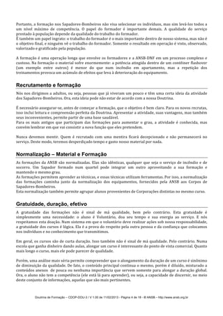 Doutrina de Formação – CDOP-DOU-3 / V 1.00 de 11/02/2013 - Página 4 de 18 - © ANSB!– http://www.ansb.org.br!
Portanto,!a!formação!nos!Sapadores7Bombeiros!não!visa!selecionar!os!indivíduos,!mas!sim!levá7los!todos!a!
um! nível! máximo! de! competência.! O! papel! do! formador! é! importante! demais.! A! qualidade! do! serviço!
prestado!à!população!depende!da!qualidade!do!trabalho!do!formador.!
É!também!um!papel!ingrato:!o!trabalho!do!formador!é!o!mais!importante!dentro!de!nosso!sistema,!mas!não!é!
o!objetivo!final,!e!ninguém!vê!o!trabalho!do!formador.!Somente!o!resultado!em!operação!é!visto,!observado,!
valorizado!e!gratificado!pela!população.!
!
A!formação!é!uma!operação!longa!que!envolve!os!formadores!e!a!ANSB7DNF!em!um!processo!complexo!e!
custoso.!Na!formação!o!material!sofre!enormemente:!a!potência!atingida!dentro!de!um!contêiner!flashover!
(um! exemplo! entre! outros)! é! menor! do! que! num! incêndio! em! apartamento,! mas! a! repetição! dos!
treinamentos!provoca!um!acúmulo!de!efeitos!que!leva!à!deterioração!do!equipamento.!
!
Recrutamento e formação
Nós!nos!dirigimos!a!adultos,!ou!seja,!pessoas!que!já!viveram!um!pouco!e!têm!uma!certa!ideia!da!atividade!
dos!Sapadores7Bombeiros.!Ora,!esta!ideia!pode!não!estar!de!acordo!com!a!nossa!Doutrina.!
!
É!necessário!assegurar7se,!antes!de!começar!a!formação,!que!o!objetivo!é!bem!claro.!Para!os!novos!recrutas,!
isso!inclui!leitura!e!compreensão!perfeita!da!Doutrina.!Apresentar!a!atividade,!suas!vantagens,!mas!também!
seus!inconvenientes,!permite!partir!de!uma!base!saudável.!
Para! os! mais! antigos! que! participam! das! formações! para! aumentar! o! grau,! a! atividade! é! conhecida,! mas!
convém!lembrar!em!que!vai!consistir!a!nova!função!que!eles!pretendem.!
!
Nunca! devemos! mentir.! Quem! é! recrutado! com! uma! mentira! ficará! decepcionado! e! não! permanecerá! no!
serviço.!Deste!modo,!teremos!desperdiçado!tempo!e!gasto!nosso!material!por!nada.!
!
Normalização – Material e Formação
As!formações!da!ANSB!são!normalizadas.!Elas!são!idênticas,!qualquer!que!seja!o!serviço!de!incêndio!e!de!
socorro.! Um! Sapador! formado! num! quartel! pode! integrar! um! outro! aproveitando! a! sua! formação! e!
mantendo!o!mesmo!grau.!
As!formações!permitem!aprender!as!técnicas,!e!essas!técnicas!utilizam!ferramentas.!Por!isso,!a!normalização!
das! formações! caminha! junto! da! normalização! dos! equipamentos,! fornecidos! pela! ANSB! aos! Corpos! de!
Sapadores7Bombeiros.!
Esta!normalização!também!permite!agrupar!alunos!provenientes!de!Corporações!distintas!no!mesmo!curso.!
!
Gratuidade, duração, efetivo
A! gratuidade! das! formações! não! é! sinal! de! má! qualidade,! bem! pelo! contrário.! Esta! gratuidade! é!
simplesmente! uma! necessidade:! o! aluno! é! Voluntário,! doa! seu! tempo! e! sua! energia! ao! serviço.! E! nós!
respeitamos!esta!doação.!Num!sistema!em!que!o!voluntário!deve!realizar!ações!sob!nossa!responsabilidade,!
a!gratuidade!dos!cursos!é!lógica.!Ela!é!a!prova!do!respeito!pela!outra!pessoa!e!da!confiança!que!colocamos!
nos!indivíduos!e!no!conhecimento!que!transmitimos.!
!
Em!geral,!os!cursos!são!de!curta!duração.!Isso!também!não!é!sinal!de!má!qualidade.!Pelo!contrário.!Numa!
escola!que!ganha!dinheiro!dando!aulas,!alongar!um!curso!é!interessante!do!ponto!de!vista!comercial.!Quanto!
mais!longo!o!curso,!mais!ele!pode!parecer!de!qualidade.!
!
Porém,!uma!análise!mais!séria!permite!compreender!que!o!alongamento!da!duração!de!um!curso!é!sinônimo!
de!diminuição!da!qualidade.!De!fato,!o!conteúdo!principal!continua!o!mesmo,!porém!é!diluído,!misturado!a!
conteúdos!anexos!!de!pouca!ou!nenhuma!importância!que!servem!somente!para!alongar!a!duração!global.!
Ora,!o!aluno!não!tem!a!competência!(ele!está!lá!para!aprender),!ou!seja,!a!capacidade!de!discernir,!no!meio!
deste!conjunto!de!informações,!aquelas!que!são!mais!pertinentes.!
!
 