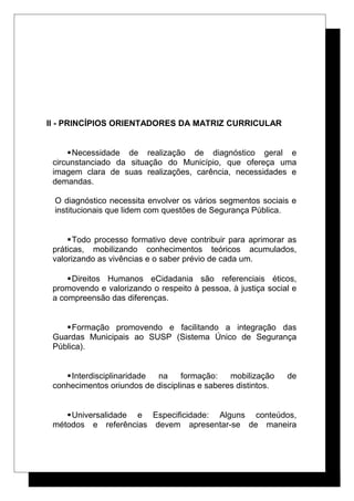 II - PRINCÍPIOS ORIENTADORES DA MATRIZ CURRICULAR
Necessidade de realização de diagnóstico geral e
circunstanciado da situação do Município, que ofereça uma
imagem clara de suas realizações, carência, necessidades e
demandas.
O diagnóstico necessita envolver os vários segmentos sociais e
institucionais que lidem com questões de Segurança Pública.
Todo processo formativo deve contribuir para aprimorar as
práticas, mobilizando conhecimentos teóricos acumulados,
valorizando as vivências e o saber prévio de cada um.
Direitos Humanos eCidadania são referenciais éticos,
promovendo e valorizando o respeito à pessoa, à justiça social e
a compreensão das diferenças.
Formação promovendo e facilitando a integração das
Guardas Municipais ao SUSP (Sistema Único de Segurança
Pública).
Interdisciplinaridade na formação: mobilização de
conhecimentos oriundos de disciplinas e saberes distintos.
Universalidade e Especificidade: Alguns conteúdos,
métodos e referências devem apresentar-se de maneira
 