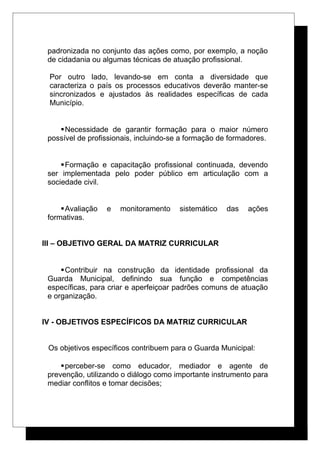 padronizada no conjunto das ações como, por exemplo, a noção
de cidadania ou algumas técnicas de atuação profissional.
Por outro lado, levando-se em conta a diversidade que
caracteriza o país os processos educativos deverão manter-se
sincronizados e ajustados às realidades específicas de cada
Município.
Necessidade de garantir formação para o maior número
possível de profissionais, incluindo-se a formação de formadores.
Formação e capacitação profissional continuada, devendo
ser implementada pelo poder público em articulação com a
sociedade civil.
Avaliação e monitoramento sistemático das ações
formativas.
III – OBJETIVO GERAL DA MATRIZ CURRICULAR
Contribuir na construção da identidade profissional da
Guarda Municipal, definindo sua função e competências
específicas, para criar e aperfeiçoar padrões comuns de atuação
e organização.
IV - OBJETIVOS ESPECÍFICOS DA MATRIZ CURRICULAR
Os objetivos específicos contribuem para o Guarda Municipal:
perceber-se como educador, mediador e agente de
prevenção, utilizando o diálogo como importante instrumento para
mediar conflitos e tomar decisões;
 