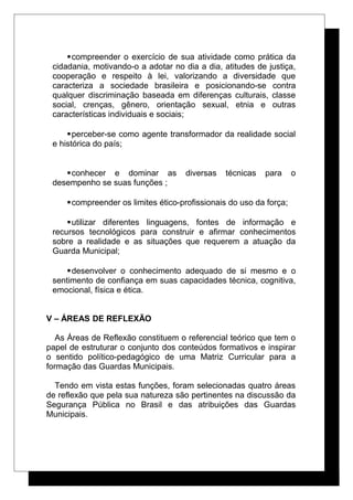 compreender o exercício de sua atividade como prática da
cidadania, motivando-o a adotar no dia a dia, atitudes de justiça,
cooperação e respeito à lei, valorizando a diversidade que
caracteriza a sociedade brasileira e posicionando-se contra
qualquer discriminação baseada em diferenças culturais, classe
social, crenças, gênero, orientação sexual, etnia e outras
características individuais e sociais;
perceber-se como agente transformador da realidade social
e histórica do país;
conhecer e dominar as diversas técnicas para o
desempenho se suas funções ;
compreender os limites ético-profissionais do uso da força;
utilizar diferentes linguagens, fontes de informação e
recursos tecnológicos para construir e afirmar conhecimentos
sobre a realidade e as situações que requerem a atuação da
Guarda Municipal;
desenvolver o conhecimento adequado de si mesmo e o
sentimento de confiança em suas capacidades técnica, cognitiva,
emocional, física e ética.
V – ÁREAS DE REFLEXÃO
As Áreas de Reflexão constituem o referencial teórico que tem o
papel de estruturar o conjunto dos conteúdos formativos e inspirar
o sentido político-pedagógico de uma Matriz Curricular para a
formação das Guardas Municipais.
Tendo em vista estas funções, foram selecionadas quatro áreas
de reflexão que pela sua natureza são pertinentes na discussão da
Segurança Pública no Brasil e das atribuições das Guardas
Municipais.
 