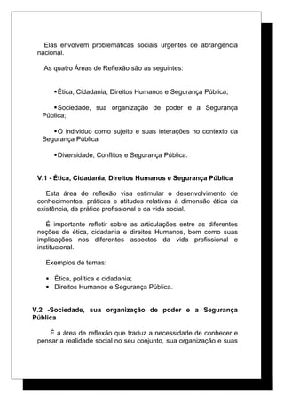 Elas envolvem problemáticas sociais urgentes de abrangência
nacional.
As quatro Áreas de Reflexão são as seguintes:
Ética, Cidadania, Direitos Humanos e Segurança Pública;
Sociedade, sua organização de poder e a Segurança
Pública;
O individuo como sujeito e suas interações no contexto da
Segurança Pública
Diversidade, Conflitos e Segurança Pública.
V.1 - Ética, Cidadania, Direitos Humanos e Segurança Pública
Esta área de reflexão visa estimular o desenvolvimento de
conhecimentos, práticas e atitudes relativas à dimensão ética da
existência, da prática profissional e da vida social.
É importante refletir sobre as articulações entre as diferentes
noções de ética, cidadania e direitos Humanos, bem como suas
implicações nos diferentes aspectos da vida profissional e
institucional.
Exemplos de temas:
 Ética, política e cidadania;
 Direitos Humanos e Segurança Pública.
V.2 -Sociedade, sua organização de poder e a Segurança
Pública
É a área de reflexão que traduz a necessidade de conhecer e
pensar a realidade social no seu conjunto, sua organização e suas
 