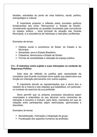 tensões, estudadas do ponto de vista histórico, social, político,
antropológico e cultural.
É importante propiciar a reflexão sobre conceitos políticos
fundamentais tais como “Democracia” e “Estado de Direito”,
considerando igualmente as questões levantadas pela convivência
no espaço público – local principal de atuação das Guarda
Municipais, e a coexistência de interesses e intenções conflitantes.
Exemplos de temas:
 História social e econômica do Brasil, do Estado e do
Município;
 Sociedade, povo e Estado Brasileiro;
 Cidadania, democracia e Estado de Direito;
 Formas de sociabilidade e utilização do espaço público.
V.3 - O individuo como sujeito e suas interações no contexto da
Segurança Pública
Esta área de reflexão se justifica pela necessidade de
considerar o(a) Guarda municipal como sujeito que desenvolve sua
função em interação permanente com outros sujeitos.
É importante discutir as representações que o aluno tem a
respeito de si mesmo e das relações que estabelece, em particular,
no contexto do exercício da sua profissão.
Deve permitir que os próprios processos educativos sejam
vivenciados e entendidos no seu decorrer como momentos de
interação e encontro e incluam, para tanto, momentos em que as
relações entre participantes sejam estimuladas, aprimoradas e
discutidas.
Exemplos de temas
 Sensibilização, motivação e integração de grupo;
 Focalização dos aspectos humanos da profissão;
 