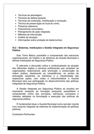  Técnicas de abordagem;
 Técnicas de defesa pessoal;
 Técnicas de contenção, imobilização e condução;
 Técnica de preservação do local do crime;
 Presença ostensiva;
 Policiamento comunitário;
 Planejamento de ação integrada;
 Métodos de intervenção.
 Análise da situação;
 Informações sobre proteção às testemunhas;
VI.2 - Sistemas, Instituições e Gestão Integrada em Segurança
Pública
Este Tema Básico possibilita a compreensão das estruturas
organizacionais, da história e da dinâmica da Guarda Municipal e
demais Instituições de Segurança Pública.
É relevante a discussão crítica e contextualizada da atuação
dos diferentes órgãos e carreiras profissionais que compõem as
organizações responsáveis pela promoção e preservação da
ordem pública, destacando as competências, os pontos de
articulação existentes, as interfaces e a interatividade das
respectivas ações, com vistas a instrumentalizar a Guarda
Municipal para sua participação no desenvolvimento das políticas
integradas de Segurança Pública.
A Gestão Integrada em Segurança Pública se constitui em
importante conteúdo de formação porquanto possibilitará a
compreensão crítica dos princípios, estruturas, processos e
métodos adotados na formulação e execução das políticas de
segurança pública.
É fundamental situar o Guarda Municipal como servidar inscrita
num conjunto integrado de sistemas de implementação de políticas
públicas.
Conteúdos Pertinentes
 