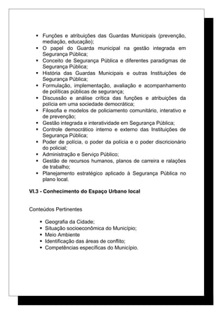  Funções e atribuições das Guardas Municipais (prevenção,
mediação, educação);
 O papel do Guarda municipal na gestão integrada em
Segurança Pública;
 Conceito de Segurança Pública e diferentes paradigmas de
Segurança Pública;
 História das Guardas Municipais e outras Instituições de
Segurança Pública;
 Formulação, implementação, avaliação e acompanhamento
de políticas públicas de segurança;
 Discussão e análise crítica das funções e atribuições da
polícia em uma sociedade democrática;
 Filosofia e modelos de policiamento comunitário, interativo e
de prevenção;
 Gestão integrada e interatividade em Segurança Pública;
 Controle democrático interno e externo das Instituições de
Segurança Pública;
 Poder de polícia, o poder da polícia e o poder discricionário
do policial;
 Administração e Serviço Público;
 Gestão de recursos humanos, planos de carreira e ralações
de trabalho;
 Planejamento estratégico aplicado à Segurança Pública no
plano local.
VI.3 - Conhecimento do Espaço Urbano local
Conteúdos Pertinentes
 Geografia da Cidade;
 Situação socioeconômica do Município;
 Meio Ambiente
 Identificação das áreas de conflito;
 Competências específicas do Município.
 