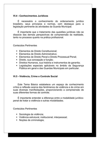 VI.4 - Conhecimentos Jurídicos
É necessário o conhecimento do ordenamento jurídico
brasileiro, seus princípios e normas, com destaque para a
legislação pertinente às atividades da Guarda Municipal.
É importante que o tratamento das questões jurídicas não se
dissocie das demais perspectivas de compreensão da realidade,
tanto no processo quanto na prática profissional.
Conteúdos Pertinentes
 Elementos de Direito Constitucional;
 Elementos de Direito Administrativo;
 Elementos de Direito Penal e Direito Processual Penal;
 Direito, sua concepção e função;
 Direitos Humanos, sua história e instrumentos de garantia;
 Legislações especiais aplicáveis no âmbito da Segurança
Pública em geral e das Guardas Municipais em particular.
VI.5 - Violência, Crime e Controle Social
Este Tema Básico estabelece um espaço de conhecimento
crítico e reflexão acerca dos fenômenos da violência e do crime em
suas diversas manifestações, proporcionando a compreensão de
suas diferentes formas de controle.
É importante entender a diferença entre a modalidade jurídico-
penal de tratar a violência e outras modalidades.
Conteúdos Pertinentes
 Sociologia da violência;
 Violência estrutural, institucional, interpessoal;
 Noções de criminologia;
 