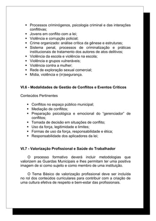  Processos criminógenos, psicologia criminal e das interações
conflitivas;
 Jovens em conflito com a lei;
 Violência e corrupção policial;
 Crime organizado: análise crítica da gênese e estruturas;
 Sistema penal, processos de criminalização e práticas
institucionais de tratamento dos autores de atos delitivos;
 Violência da escola e violência na escola;
 Violência e grupos vulneráveis;
 Violência contra a mulher;
 Rede de exploração sexual comercial;
 Mídia, violência e (in)segurança.
VI.6 - Modalidades de Gestão de Conflitos e Eventos Críticos
Conteúdos Pertinentes
 Conflitos no espaço público municipal;
 Mediação de conflitos;
 Preparação psicológica e emocional do “gerenciador” de
conflitos;
 Tomada de decisão em situações de conflito;
 Uso da força, legitimidade e limites;
 Formas de uso da força, responsabilidade e ética;
 Responsabilidade dos aplicadores da lei;
VI.7 - Valorização Profissional e Saúde do Trabalhador
O processo formativo deverá incluir metodologias que
valorizem as Guardas Municipais e lhes permitam ter uma positiva
imagem de si como sujeito e como membro de uma instituição.
O Tema Básico de valorização profissional deve ser incluída
no rol dos conteúdos curriculares para contribuir com a criação de
uma cultura efetiva de respeito e bem-estar das profissionais.
 