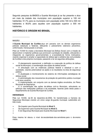 Segundo pesquisa do BNDES a Guarda Municipal já se faz presente e atua
em mais da metade dos municípios com população superior a 100 mil
habitantes: 51,7% para os municípios com população entre 100 mil e 500 mil
habitantes e 80,8% para aqueles com população superior a 500 mil
habitantes.
HISTÓRICO E ORIGEM NO BRASIL
MISSÃO
A Guarda Municipal de Curitiba atua em parceria com os demais organismos
policiais estaduais e federais, efetuando o policiamento ostensivo preventivo,
uniformizado, hierarquizado e armado.
Pela Lei 10.644 foi criada a Secretaria Municipal da Defesa Social, com a missão de
desenvolver e implantar políticas que promovam a proteção do cidadão, articulando e
integrando os organismos governamentais e a sociedade de forma motivadora,
visando organizar e ampliar a capacidade de defesa ágil e solidária das comunidades
de Curitiba e dos próprios municipais; passando a ter as seguintes atribuições:
• O planejamento operacional, a definição e a execução da política de defesa
social do Município; a coordenação das ações de defesa social;
• A articulação com as instâncias públicas federal e estadual e com a
sociedade, visando potencializar as ações e os resultados na área de segurança
pública;
• A atualização e monitoramento de sistema de informações estratégicas de
defesa social;
• A administração dos mecanismos de proteção do patrimônio público municipal
e de seus usuários;
• A implementação, em conjunto com os demais órgãos envolvidos, do Plano
Municipal de Segurança;
• E a coordenação das ações de defesa civil no Município, articulando os
esforços das instituições públicas e da sociedade, fazendo parte desta pasta o
Departamento da Guarda Municipal de Curitiba.
HIERARQUIA
Pela Lei 10.630, de 30 de dezembro de 2002, foi transformada a Carreira de
Segurança Municipal, criando um único cargo de guarda municipal, subdividido em
três níveis:
• De Inspetor para Guarda Municipal de Nível 3;
• De Supervisor para Guarda Municipal de Nível 2;
• E de Segurança Municipal para Guarda Municipal de Nível 1.
•
Essa mesma lei elevou o nível de escolaridade dos servidores para o de ensino
médio.
 