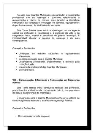 No caso das Guardas Municipais em particular, a valorização
profissional não se restringe a questões relacionadas à
remuneração e planos de carreira, mas também à identidade
institucional da corporação, condições de trabalho, equipamentos
disponíveis e acesso às atividades de formação.
Este Tema Básico deve incluir a abordagem de um aspecto
capital da profissão: a valorização e a proteção da vida e da
integridade física, mental e emocional do guarda municipal. É
imprescindível abordar a questão do estresse e de suas
consequências.
Conteúdos Pertinentes
 Condições de trabalho saudáveis e equipamentos
adequados;
 Conceito de saúde para o Guarda Municipal;
 Desempenho profissional, procedimentos e técnicas para
proteção à vida;
 Imagem da profissional das Guardas Municipais;
 Exercício físico.
VI.8 - Comunicação, Informação e Tecnologias em Segurança
Pública
Este Tema Básico inclui conteúdos relativos aos princípios,
procedimentos e técnicas da comunicação, isto é, dos processos
de troca e transferência de informação.
É importante para o Guarda Municipal conhecer o sistema de
comunicação que estrutura o sistema de Segurança Pública.
Conteúdos Pertinentes
 Comunicação verbal e corporal;
 