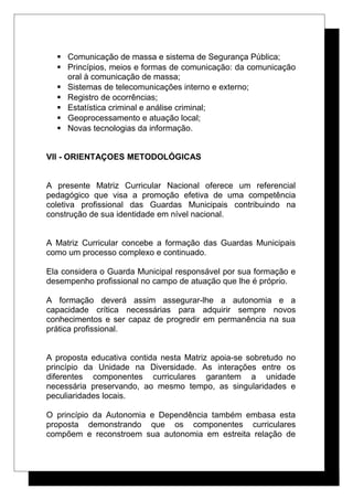  Comunicação de massa e sistema de Segurança Pública;
 Princípios, meios e formas de comunicação: da comunicação
oral à comunicação de massa;
 Sistemas de telecomunicações interno e externo;
 Registro de ocorrências;
 Estatística criminal e análise criminal;
 Geoprocessamento e atuação local;
 Novas tecnologias da informação.
VII - ORIENTAÇOES METODOLÓGICAS
A presente Matriz Curricular Nacional oferece um referencial
pedagógico que visa a promoção efetiva de uma competência
coletiva profissional das Guardas Municipais contribuindo na
construção de sua identidade em nível nacional.
A Matriz Curricular concebe a formação das Guardas Municipais
como um processo complexo e continuado.
Ela considera o Guarda Municipal responsável por sua formação e
desempenho profissional no campo de atuação que lhe é próprio.
A formação deverá assim assegurar-lhe a autonomia e a
capacidade crítica necessárias para adquirir sempre novos
conhecimentos e ser capaz de progredir em permanência na sua
prática profissional.
A proposta educativa contida nesta Matriz apoia-se sobretudo no
princípio da Unidade na Diversidade. As interações entre os
diferentes componentes curriculares garantem a unidade
necessária preservando, ao mesmo tempo, as singularidades e
peculiaridades locais.
O princípio da Autonomia e Dependência também embasa esta
proposta demonstrando que os componentes curriculares
compõem e reconstroem sua autonomia em estreita relação de
 