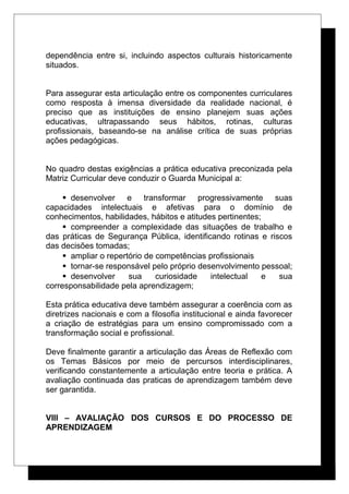 dependência entre si, incluindo aspectos culturais historicamente
situados.
Para assegurar esta articulação entre os componentes curriculares
como resposta à imensa diversidade da realidade nacional, é
preciso que as instituições de ensino planejem suas ações
educativas, ultrapassando seus hábitos, rotinas, culturas
profissionais, baseando-se na análise crítica de suas próprias
ações pedagógicas.
No quadro destas exigências a prática educativa preconizada pela
Matriz Curricular deve conduzir o Guarda Municipal a:
 desenvolver e transformar progressivamente suas
capacidades intelectuais e afetivas para o domínio de
conhecimentos, habilidades, hábitos e atitudes pertinentes;
 compreender a complexidade das situações de trabalho e
das práticas de Segurança Pública, identificando rotinas e riscos
das decisões tomadas;
 ampliar o repertório de competências profissionais
 tornar-se responsável pelo próprio desenvolvimento pessoal;
 desenvolver sua curiosidade intelectual e sua
corresponsabilidade pela aprendizagem;
Esta prática educativa deve também assegurar a coerência com as
diretrizes nacionais e com a filosofia institucional e ainda favorecer
a criação de estratégias para um ensino compromissado com a
transformação social e profissional.
Deve finalmente garantir a articulação das Áreas de Reflexão com
os Temas Básicos por meio de percursos interdisciplinares,
verificando constantemente a articulação entre teoria e prática. A
avaliação continuada das praticas de aprendizagem também deve
ser garantida.
VIII – AVALIAÇÃO DOS CURSOS E DO PROCESSO DE
APRENDIZAGEM
 