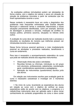As avaliações práticas (simulações) podem ser planejadas de
forma criativa, com o objetivo de colocar o aluno em situação de
solução de problemas concretos a partir de conteúdos que lhe
foram apresentados durante o curso.
Nesse contexto é necessário levar em conta o diagnóstico dos
problemas mais frequentes enfrentados pela Guarda daquele
Município e selecionar temas e conteúdos relacionados a essas
situações previamente identificadas, como por exemplo, técnicas
de abordagem a pessoas e veículos, mediação de conflitos no
espaço público, primeiros socorros, situações no trânsito entre
outros.
A avaliação do curso deve ser realizada durante todo o processo e
discutidos os resultados de maneira que melhorias possam ser
introduzidas durante a sua execução.
Dessa forma torna-se possível aprimorar o mais imediatamente
possível as atividades e processos realizados, beneficiando o
curso em andamento.
Para isso é necessário o acompanhamento sistemático do curso
que pode ser realizado através dos seguintes instrumentos:
 Observação direta das aulas e atividades;
 Reuniões formais ou informais, individuais ou em grupo
com aluno(a)s, professore(a)s, palestrantes, coordenação
geral, coordenadores operacionais e pedagógicos;
 Aplicação de instrumentos (questionários) escritos junto
aos alunos.
Em relação aos instrumentos escritos para avaliação geral do
curso é necessário caracterizar e investigar em 3 momentos
distintos:
 No início do curso, levantando as expectativas dos alunos
em relação ao curso com o objetivo de verificar se essas
expectativas estão de acordo com os objetivos, o programa e o
método.Esse instrumento deve ser aplicado após o aluno tomar
conhecimento do conteúdo programático do curso e deve conter
 