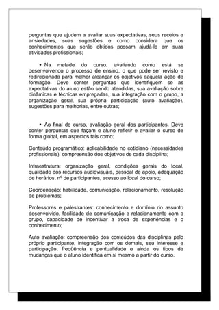 perguntas que ajudem a avaliar suas expectativas, seus receios e
ansiedades, suas sugestões e como considera que os
conhecimentos que serão obtidos possam ajudá-lo em suas
atividades profissionais;
 Na metade do curso, avaliando como está se
desenvolvendo o processo de ensino, o que pode ser revisto e
redirecionado para melhor alcançar os objetivos daquela ação de
formação. Deve conter perguntas que identifiquem se as
expectativas do aluno estão sendo atendidas, sua avaliação sobre
dinâmicas e técnicas empregadas, sua integração com o grupo, a
organização geral, sua própria participação (auto avaliação),
sugestões para melhorias, entre outras;
 Ao final do curso, avaliação geral dos participantes. Deve
conter perguntas que façam o aluno refletir e avaliar o curso de
forma global, em aspectos tais como:
Conteúdo programático: aplicabilidade no cotidiano (necessidades
profissionais), compreensão dos objetivos de cada disciplina;
Infraestrutura: organização geral, condições gerais do local,
qualidade dos recursos audiovisuais, pessoal de apoio, adequação
de horários, nº de participantes, acesso ao local do curso;
Coordenação: habilidade, comunicação, relacionamento, resolução
de problemas;
Professores e palestrantes: conhecimento e domínio do assunto
desenvolvido, facilidade de comunicação e relacionamento com o
grupo, capacidade de incentivar a troca de experiências e o
conhecimento;
Auto avaliação: compreensão dos conteúdos das disciplinas pelo
próprio participante, integração com os demais, seu interesse e
participação, freqüência e pontualidade e ainda os tipos de
mudanças que o aluno identifica em si mesmo a partir do curso.
 