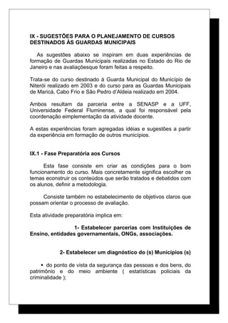 IX - SUGESTÕES PARA O PLANEJAMENTO DE CURSOS
DESTINADOS ÀS GUARDAS MUNICIPAIS
As sugestões abaixo se inspiram em duas experiências de
formação de Guardas Municipais realizadas no Estado do Rio de
Janeiro e nas avaliaçõesque foram feitas a respeito.
Trata-se do curso destinado à Guarda Municipal do Município de
Niterói realizado em 2003 e do curso para as Guardas Municipais
de Maricá, Cabo Frio e São Pedro d’Aldeia realizado em 2004.
Ambos resultam da parceria entre a SENASP e a UFF,
Universidade Federal Fluminense, a qual foi responsável pela
coordenação eimplementação da atividade docente.
A estas experiências foram agregadas idéias e sugestões a partir
da experiência em formação de outros municípios.
IX.1 - Fase Preparatória aos Cursos
Esta fase consiste em criar as condições para o bom
funcionamento do curso. Mais concretamente significa escolher os
temas econstruir os conteúdos que serão tratados e debatidos com
os alunos, definir a metodologia.
Consiste também no estabelecimento de objetivos claros que
possam orientar o processo de avaliação.
Esta atividade preparatória implica em:
1- Estabelecer parcerias com Instituições de
Ensino, entidades governamentais, ONGs, associações.
2- Estabelecer um diagnóstico do (s) Municípios (s)
 do ponto de vista da segurança das pessoas e dos bens, do
patrimônio e do meio ambiente ( estatísticas policiais da
criminalidade );
 