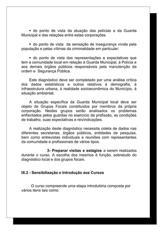  do ponto de vista da atuação das polícias e da Guarda
Municipal e das relações entre estas corporações
 do ponto de vista da sensação de insegurança vivida pela
população e pelas vítimas da criminalidade em particular;
 do ponto de vista das representações e expectativas que
tem a comunidade local em relação à Guarda Municipal, à Polícia e
aos demais órgãos públicos responsáveis pela manutenção da
ordem e Segurança Pública.
Este diagnóstico deve ser completado por uma análise crítica
dos dados estatísticos e outros relativos à demografia, à
infraestrutura urbana, à realidade socioeconômica do Município, à
situação ambiental.
A situação específica da Guarda Municipal local deve ser
objeto de Grupos Focais constituídos por membros da própria
corporação. Nestes grupos serão analisados os problemas
enfrentados pelos guardas no exercício da profissão, as condições
de trabalho, suas expectativas e reivindicações.
A realização deste diagnóstico necessita coleta de dados nas
diferentes secretarias, órgãos públicos, entidades de pesquisa,
bem como entrevistas individuais e reuniões com representantes
da comunidade e profissionais de vários tipos.
3- Preparar visitas e estágios a serem realizados
durante o curso. A escolha dos mesmos é função, sobretudo do
diagnóstico local e dos grupos focais.
IX.2 - Sensibilização e Introdução aos Cursos
O curso compreende uma etapa introdutória composta por
vários itens tais como:
 