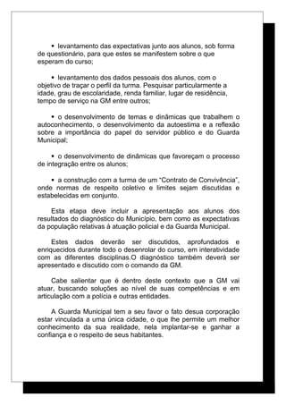 levantamento das expectativas junto aos alunos, sob forma
de questionário, para que estes se manifestem sobre o que
esperam do curso;
 levantamento dos dados pessoais dos alunos, com o
objetivo de traçar o perfil da turma. Pesquisar particularmente a
idade, grau de escolaridade, renda familiar, lugar de residência,
tempo de serviço na GM entre outros;
 o desenvolvimento de temas e dinâmicas que trabalhem o
autoconhecimento, o desenvolvimento da autoestima e a reflexão
sobre a importância do papel do servidor público e do Guarda
Municipal;
 o desenvolvimento de dinâmicas que favoreçam o processo
de integração entre os alunos;
 a construção com a turma de um “Contrato de Convivência”,
onde normas de respeito coletivo e limites sejam discutidas e
estabelecidas em conjunto.
Esta etapa deve incluir a apresentação aos alunos dos
resultados do diagnóstico do Município, bem como as expectativas
da população relativas à atuação policial e da Guarda Municipal.
Estes dados deverão ser discutidos, aprofundados e
enriquecidos durante todo o desenrolar do curso, em interatividade
com as diferentes disciplinas.O diagnóstico também deverá ser
apresentado e discutido com o comando da GM.
Cabe salientar que é dentro deste contexto que a GM vai
atuar, buscando soluções ao nível de suas competências e em
articulação com a polícia e outras entidades.
A Guarda Municipal tem a seu favor o fato desua corporação
estar vinculada a uma única cidade, o que lhe permite um melhor
conhecimento da sua realidade, nela implantar-se e ganhar a
confiança e o respeito de seus habitantes.
 