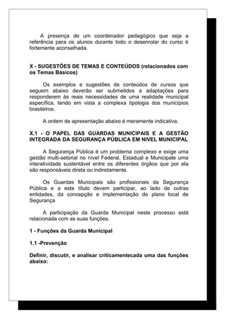 A presença de um coordenador pedagógico que seja a
referência para os alunos durante todo o desenrolar do curso é
fortemente aconselhada.
X - SUGESTÕES DE TEMAS E CONTEÚDOS (relacionados com
os Temas Básicos)
Os exemplos e sugestões de conteúdos de cursos que
seguem abaixo deverão ser submetidos a adaptações para
responderem às reais necessidades de uma realidade municipal
específica, tendo em vista a complexa tipologia dos municípios
brasileiros.
A ordem de apresentação abaixo é meramente indicativa.
X.1 - O PAPEL DAS GUARDAS MUNICIPAIS E A GESTÃO
INTEGRADA DA SEGURANÇA PÚBLICA EM NIVEL MUNICIPAL
A Segurança Pública é um problema complexo e exige uma
gestão multi-setorial no nível Federal, Estadual e Municipale uma
interatividade sustentável entre os diferentes órgãos que por ela
são responsáveis direta ou indiretamente.
Os Guardas Municipais são profissionais da Segurança
Pública e a este título devem participar, ao lado de outras
entidades, da concepção e implementação do plano local de
Segurança
A participação da Guarda Municipal neste processo está
relacionada com as suas funções.
1 - Funções da Guarda Municipal
1.1 -Prevenção
Definir, discutir, e analisar criticamentecada uma das funções
abaixo:
 