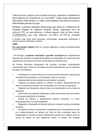 Todos os povos, sempre, ao se reunirem em grupo, passaram a necessitar da
figura altaneira do "Guardião da Lei e da Ordem", muitas vezes representado
pelo próprio chefe da tribo, ou, então, sendo delegado este poder de polícia à
determinadas pessoas do grupo.
No Brasil, a primeira instituição policial paga pelo erário foi o Regimento de
Cavalaria Regular da Capitania de Minas Gerais, organizado em 9 de
junho de 1775, ao qual pertenceu o Alferes Joaquim José da Silva Xavier,
o TIRADENTES, que nela alistou-se em 1780 e em 1781 foi nomeado
E também trata ainda sobre promoção, remuneração, qualificação profissional e
demais assuntos referentes à carreira.
LEMA
Pro Lege Semper Vigilans (Pela Lei, Sempre Vigilantes), oriundo da extinta Guarda
Civil do Paraná.
2
Em Portugal, as polícias municipais ou guardas municipais são departamentos
especiais das câmaras municipais encarregados da fiscalização do cumprimento dos
regulamentos municipais e de outras normas legais de interesse local.
As Polícias Municipais portuguesas são serviços municipais especialmente
vocacionados para o exercício de funções de polícia administrativa com as seguintes
principais competências:
• Fiscalização do cumprimento das normas de âmbito nacional ou regional cuja
competência de aplicação ou de fiscalização caiba ao município;
• Aplicação efectiva das decisões das autoridades municipais;
• Vigilância de espaços públicos ou abertos ao público, designadamente de
áreas circundantes de escolas, em coordenação com as forças de segurança;
• Vigilância nos transportes urbanos locais, em coordenação com as forças de
segurança;
• Intervenção em programas destinados à acção das polícias junto das escolas
ou de grupos específicos de cidadãos;
• Guarda de edifícios e equipamentos públicos municipais, ou outros
temporariamente à sua responsabilidade;
• Regulação e fiscalização do trânsito rodoviário e pedonal na área de jurisdição
municipal.
• Os órgãos de polícia municipal têm competência para o levantamento de auto
ou o desenvolvimento de inquérito por ilícito de mera ordenação social, de
transgressão ou criminal por factos estritamente conexos com violação de lei ou
recusa da prática de acto legalmente devido no âmbito das relações
 