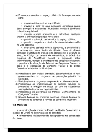 a) Presença preventiva no espaço público de forma permanente
para:
 prevenir e inibir o crime e a violência;
 prevenir e inibir os atos delituosos cometidos contra
bens, serviços e instalações municipais; contra o patrimônio
cultural e arquitetural;
 proteger o meio ambiente e o patrimônio ecológico
urbano. Conhecer a legislação nesta área;
 garantir a utilização democrática do espaço público;
 garantir o respeito aos direitos fundamentais do cidadão
na vida cotidiana;
 tecer laços estreitos com a população, e encaminhá-la
no acesso aos seus direitos de cidadão. Para isto deverá
conhecer o Estatuto da criança e do adolescente, o Estatuto do
idoso, o Código de defesa do consumidor, a LOAS (Lei
Orgânica de Assistência Social), a legislação sobre
MeioAmbiente, o papel e localização das delegacias especiais,
o papel e a localização do Tribunal de Pequenas Causas, o
papel e a localização do Conselho Tutelar e de outros
Conselhos existentes no Município.
b) Participação com outras entidades, governamentais e não-
governamentais, no programa de prevenção primária do
Município.
c) Participação nos programas de proteção ao Meio Ambiente.
d) Participação na implementação de políticas públicas de
prevenção e redução de riscos do uso de substâncias
susceptíveis de provocar dependências.
e) Participação da prevenção no trânsito. Conhecimento do
Código de Trânsito.
f) Noções básicas de primeiros socorros, noções básicas de
prevenção de acidentes e noções de combate a incêndios
1.2 -Mediação
 a construção da norma no Estado de Direito Democrático e
o papel do Direito na administração de conflitos;
 o tratamento institucional das transgressões nas sociedades
de classe;
 