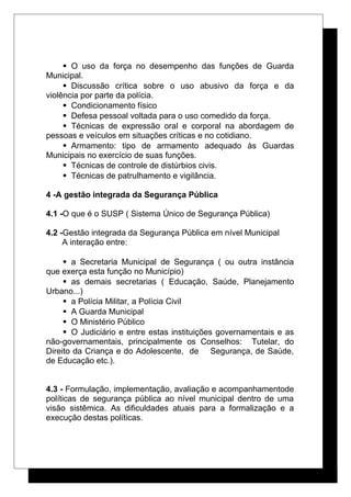  O uso da força no desempenho das funções de Guarda
Municipal.
 Discussão crítica sobre o uso abusivo da força e da
violência por parte da polícia.
 Condicionamento físico
 Defesa pessoal voltada para o uso comedido da força.
 Técnicas de expressão oral e corporal na abordagem de
pessoas e veículos em situações críticas e no cotidiano.
 Armamento: tipo de armamento adequado às Guardas
Municipais no exercício de suas funções.
 Técnicas de controle de distúrbios civis.
 Técnicas de patrulhamento e vigilância.
4 -A gestão integrada da Segurança Pública
4.1 -O que é o SUSP ( Sistema Único de Segurança Pública)
4.2 -Gestão integrada da Segurança Pública em nível Municipal
A interação entre:
 a Secretaria Municipal de Segurança ( ou outra instância
que exerça esta função no Município)
 as demais secretarias ( Educação, Saúde, Planejamento
Urbano...)
 a Polícia Militar, a Polícia Civil
 A Guarda Municipal
 O Ministério Público
 O Judiciário e entre estas instituições governamentais e as
não-governamentais, principalmente os Conselhos: Tutelar, do
Direito da Criança e do Adolescente, de Segurança, de Saúde,
de Educação etc.).
4.3 - Formulação, implementação, avaliação e acompanhamentode
políticas de segurança pública ao nível municipal dentro de uma
visão sistêmica. As dificuldades atuais para a formalização e a
execução destas políticas.
 