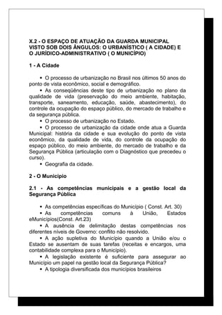 X.2 - O ESPAÇO DE ATUAÇÃO DA GUARDA MUNICIPAL
VISTO SOB DOIS ÂNGULOS: O URBANÍSTICO ( A CIDADE) E
O JURÍDICO-ADMINISTRATIVO ( O MUNICÍPIO)
1 - A Cidade
 O processo de urbanização no Brasil nos últimos 50 anos do
ponto de vista econômico, social e demográfico.
 As conseqüências deste tipo de urbanização no plano da
qualidade de vida (preservação do meio ambiente, habitação,
transporte, saneamento, educação, saúde, abastecimento), do
controle da ocupação do espaço público, do mercado de trabalho e
da segurança pública.
 O processo de urbanização no Estado.
 O processo de urbanização da cidade onde atua a Guarda
Municipal: história da cidade e sua evolução do ponto de vista
econômico, da qualidade de vida, do controle da ocupação do
espaço público, do meio ambiente, do mercado de trabalho e da
Segurança Pública (articulação com o Diagnóstico que precedeu o
curso).
 Geografia da cidade.
2 - O Município
2.1 - As competências municipais e a gestão local da
Segurança Pública
 As competências específicas do Município ( Const. Art. 30)
 As competências comuns à União, Estados
eMunicípios(Const. Art.23)
 A ausência de delimitação destas competências nos
diferentes níveis de Governo: conflito não resolvido.
 A ação supletiva do Município quando a União e/ou o
Estado se ausentam de suas tarefas (receitas e encargos, uma
contabilidade complexa para o Município).
 A legislação existente é suficiente para assegurar ao
Município um papel na gestão local da Segurança Pública?
 A tipologia diversificada dos municípios brasileiros
 