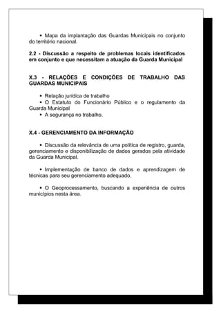  Mapa da implantação das Guardas Municipais no conjunto
do território nacional.
2.2 - Discussão a respeito de problemas locais identificados
em conjunto e que necessitam a atuação da Guarda Municipal
X.3 - RELAÇÕES E CONDIÇÕES DE TRABALHO DAS
GUARDAS MUNICIPAIS
 Relação jurídica de trabalho
 O Estatuto do Funcionário Público e o regulamento da
Guarda Municipal
 A segurança no trabalho.
X.4 - GERENCIAMENTO DA INFORMAÇÃO
 Discussão da relevância de uma política de registro, guarda,
gerenciamento e disponibilização de dados gerados pela atividade
da Guarda Municipal.
 Implementação de banco de dados e aprendizagem de
técnicas para seu gerenciamento adequado.
 O Geoprocessamento, buscando a experiência de outros
municípios nesta área.
 