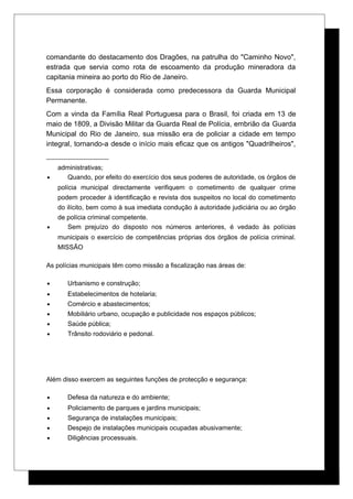 comandante do destacamento dos Dragões, na patrulha do "Caminho Novo",
estrada que servia como rota de escoamento da produção mineradora da
capitania mineira ao porto do Rio de Janeiro.
Essa corporação é considerada como predecessora da Guarda Municipal
Permanente.
Com a vinda da Família Real Portuguesa para o Brasil, foi criada em 13 de
maio de 1809, a Divisão Militar da Guarda Real de Polícia, embrião da Guarda
Municipal do Rio de Janeiro, sua missão era de policiar a cidade em tempo
integral, tornando-a desde o início mais eficaz que os antigos "Quadrilheiros",
administrativas;
• Quando, por efeito do exercício dos seus poderes de autoridade, os órgãos de
polícia municipal directamente verifiquem o cometimento de qualquer crime
podem proceder à identificação e revista dos suspeitos no local do cometimento
do ilícito, bem como à sua imediata condução à autoridade judiciária ou ao órgão
de polícia criminal competente.
• Sem prejuízo do disposto nos números anteriores, é vedado às polícias
municipais o exercício de competências próprias dos órgãos de polícia criminal.
MISSÃO
As polícias municipais têm como missão a fiscalização nas áreas de:
• Urbanismo e construção;
• Estabelecimentos de hotelaria;
• Comércio e abastecimentos;
• Mobiliário urbano, ocupação e publicidade nos espaços públicos;
• Saúde pública;
• Trânsito rodoviário e pedonal.
Além disso exercem as seguintes funções de protecção e segurança:
• Defesa da natureza e do ambiente;
• Policiamento de parques e jardins municipais;
• Segurança de instalações municipais;
• Despejo de instalações municipais ocupadas abusivamente;
• Diligências processuais.
 