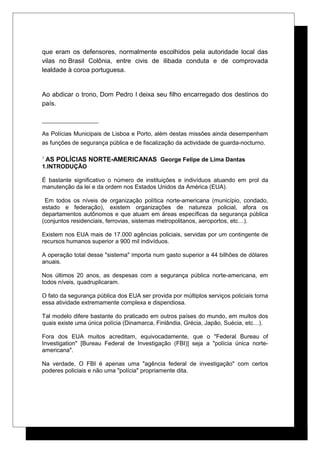 que eram os defensores, normalmente escolhidos pela autoridade local das
vilas no Brasil Colônia, entre civis de ilibada conduta e de comprovada
lealdade à coroa portuguesa.
Ao abdicar o trono, Dom Pedro I deixa seu filho encarregado dos destinos do
país.
As Polícias Municipais de Lisboa e Porto, além destas missões ainda desempenham
as funções de segurança pública e de fiscalização da actividade de guarda-nocturno.
3
AS POLÍCIAS NORTE-AMERICANAS George Felipe de Lima Dantas
1.INTRODUÇÃO
É bastante significativo o número de instituições e indivíduos atuando em prol da
manutenção da lei e da ordem nos Estados Unidos da América (EUA).
Em todos os níveis de organização política norte-americana (município, condado,
estado e federação), existem organizações de natureza policial, afora os
departamentos autônomos e que atuam em áreas específicas da segurança pública
(conjuntos residenciais, ferrovias, sistemas metropolitanos, aeroportos, etc…).
Existem nos EUA mais de 17.000 agências policiais, servidas por um contingente de
recursos humanos superior a 900 mil indivíduos.
A operação total desse "sistema" importa num gasto superior a 44 bilhões de dólares
anuais.
Nos últimos 20 anos, as despesas com a segurança pública norte-americana, em
todos níveis, quadruplicaram.
O fato da segurança pública dos EUA ser provida por múltiplos serviços policiais torna
essa atividade extremamente complexa e dispendiosa.
Tal modelo difere bastante do praticado em outros países do mundo, em muitos dos
quais existe uma única polícia (Dinamarca, Finlândia, Grécia, Japão, Suécia, etc…).
Fora dos EUA muitos acreditam, equivocadamente, que o "Federal Bureau of
Investigation" [Bureau Federal de Investigação (FBI)] seja a "polícia única norte-
americana".
Na verdade, O FBI é apenas uma "agência federal de investigação" com certos
poderes policiais e não uma "polícia" propriamente dita.
 