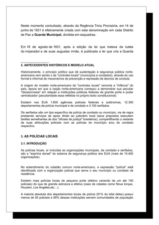 Neste momento conturbado, através da Regência Trina Provisória, em 14 de
junho de 1831 é efetivamente criada com esta denominação em cada Distrito
de Paz a Guarda Municipal, dividida em esquadras.
Em 18 de agosto de 1831, após a edição da lei que tratava da tutela
do imperador e de suas augustas irmãs, é publicada a lei que cria a Guarda
2. ANTECEDENTES HISTÓRICOS E MODELO ATUAL
Historicamente, o princípio político que dá sustentação à segurança pública norte-
americana vem sendo o de "controles locais" (municípios e condados), através do uso
formal e informal de mecanismos de prevenção e repressão de desvios de conduta.
A origem do modelo norte-americano de "controles locais" remonta a "infância" do
país, época em que a nação norte-americana começou a demonstrar sua peculiar
"idiossincrasia" em relação a instituições públicas federais de grande porte e poder
centralizador (peculiaridade essa refletida no próprio texto constitucional).
Existem nos EUA 1.600 agências policiais federais e autônomas, 12.300
departamentos de polícia municipal e de condado e 3.100 xerifados.
Os xerifados são um tipo específico de polícia de condado ou município, via de regra
prestando serviços de apoio direto ao judiciário local (seus prepostos executam
tarefas semelhantes às dos "oficiais de justiça" brasileiros), compartilhando o restante
de suas atribuições policiais com as polícias do município e/ou do condado
respectivo.
3. AS POLÍCIAS LOCAIS
3.1. INTRODUÇÃO
As polícias locais, aí incluídas as organizações municipais, de condado e xerifados,
são a "espinha dorsal" do sistema de segurança pública dos EUA (mais de 15.400
organizações).
No entendimento do cidadão comum norte-americano, a expressão "polícia" está
identificada com a organização policial que serve o seu município ou condado de
residência.
Existem mais polícias locais de pequeno porte (efetivo variando de um até 100
policiais) do que de grande estrutura e efetivo (caso de cidades como Nova Iorque,
Houston, Los Angeles,etc…).
A maioria absoluta dos departamentos locais de polícia (91% do total deles) possui
menos de 50 policiais e 90% dessas instituições servem comunidades de população
 