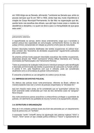 em 1839 dirigiu-se ao Senado, afirmando: "Lembrarei ao Senado que, entre os
poucos serviços que fiz em 1831 e 1832, ainda hoje dou muita importância à
criação do Corpo Municipal Permanente; fui tão feliz na organização que dei,
acertei tanto nas escolhas dos oficiais, que até hoje é esse corpo o modelo da
obediência e disciplina, e a quem se deve a paz e a tranquilidade de que goza
esta corte".
policiamento ostensivo.
A especificidade do serviço, dentro desse entendimento, exige que o candidato a
policial possua boa capacidade de comunicação, conhecimento técnico na área de
justiça criminal, compreensão em relação ao próximo e forte dose de maturidade.
Existem descrições bastante detalhadas das tarefas ocupacionais do policial local.
Elas constam dos "dicionários de atividades ocupacionais" regularmente publicados
pelo poder público.
As próprias polícias locais possuem descrições exaustivas das tarefas ocupacionais,
elaboradas através das "POST Comissions" [Police Officer Standards and Training
(Comissões de Padronização e de Treinamento Policial)].
Todos os processos de avaliação institucional e individual começam pela identificação
e descrição pormenorizada das tarefas ocupacionais de cada posto ou função policial.
A pistola 9 mm, pela freqüência com que é utilizada, pode ser considerada
atualmente como a arma básica do policial norte-americano.
É crescente a tendência ao uso obrigatório do colete à prova de bala.
3.3. EMPREGO DO EFETIVO POLICIAL
Os efetivos das polícias locais norte-americanas, diferente do Brasil, refletem de
maneira bastante mais real o número de policiais empenhados na "atividade fim."
Isso tem impacto maior ainda, se for considerado que as "guarnições" policiais nos
EUA raramente estão constituídas por mais de dois elementos (caso da "perigosa"
Nova Iorque).
Aos norte-americanos parece anacrônico e antieconômico privilegiar a quantidade de
policiais, em detrimento da qualidade do recurso humano e do equipamento utilizado.
3.4. ESTRUTURA E ORGANIZAÇÃO
Mais de 3 mil unidades políticas locais dos EUA são policiadas por um departamento
local de polícia e/ou um "xerifado".
A expressão "xerife" ("sheriff") deriva da aglutinação das palavras inglesas "shire" e
"reeve", "shire" sendo um tipo unidade política britânica e "reeve" o representante da
 