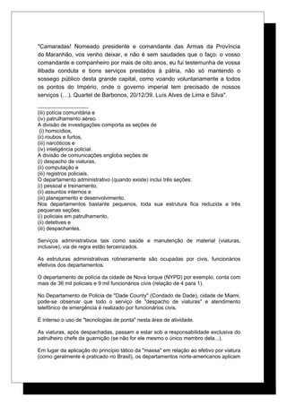 "Camaradas! Nomeado presidente e comandante das Armas da Província
do Maranhão, vos venho deixar, e não é sem saudades que o faço: o vosso
comandante e companheiro por mais de oito anos, eu fui testemunha de vossa
ilibada conduta e bons serviços prestados à pátria, não só mantendo o
sossego público desta grande capital, como voando voluntariamente a todos
os pontos do Império, onde o governo imperial tem precisado de nossos
serviços (…). Quartel de Barbonos, 20/12/39. Luís Alves de Lima e Silva".
(iii) polícia comunitária e
(iv) patrulhamento aéreo.
A divisão de investigações comporta as seções de
(i) homicídios,
(ii) roubos e furtos,
(iii) narcóticos e
(iv) inteligência policial.
A divisão de comunicações engloba seções de
(i) despacho de viaturas,
(ii) computação e
(iii) registros policiais.
O departamento administrativo (quando existe) inclui três seções:
(i) pessoal e treinamento,
(ii) assuntos internos e
(iii) planejamento e desenvolvimento.
Nos departamentos bastante pequenos, toda sua estrutura fica reduzida a três
pequenas seções:
(i) policiais em patrulhamento,
(ii) detetives e
(iii) despachantes.
Serviços administrativos tais como saúde e manutenção de material (viaturas,
inclusive), via de regra estão terceirizados.
As estruturas administrativas rotineiramente são ocupadas por civis, funcionários
efetivos dos departamentos.
O departamento de polícia da cidade de Nova Iorque (NYPD) por exemplo, conta com
mais de 36 mil policiais e 9 mil funcionários civis (relação de 4 para 1).
No Departamento de Policia de "Dade County" (Condado de Dade), cidade de Miami,
pode-se observar que todo o serviço de "despacho de viaturas" e atendimento
telefônico de emergência é realizado por funcionários civis.
É intenso o uso de "tecnologias de ponta" nesta área de atividade.
As viaturas, após despachadas, passam a estar sob a responsabilidade exclusiva do
patrulheiro chefe da guarnição (se não for ele mesmo o único membro dela...).
Em lugar da aplicação do princípio tático da "massa" em relação ao efetivo por viatura
(como geralmente é praticado no Brasil), os departamentos norte-americanos aplicam
 