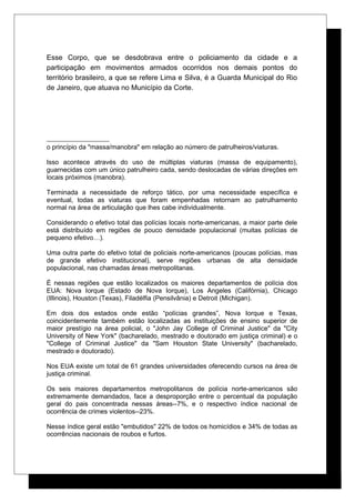 Esse Corpo, que se desdobrava entre o policiamento da cidade e a
participação em movimentos armados ocorridos nos demais pontos do
território brasileiro, a que se refere Lima e Silva, é a Guarda Municipal do Rio
de Janeiro, que atuava no Município da Corte.
o princípio da "massa/manobra" em relação ao número de patrulheiros/viaturas.
Isso acontece através do uso de múltiplas viaturas (massa de equipamento),
guarnecidas com um único patrulheiro cada, sendo deslocadas de várias direções em
locais próximos (manobra).
Terminada a necessidade de reforço tático, por uma necessidade específica e
eventual, todas as viaturas que foram empenhadas retornam ao patrulhamento
normal na área de articulação que lhes cabe individualmente.
Considerando o efetivo total das polícias locais norte-americanas, a maior parte dele
está distribuído em regiões de pouco densidade populacional (muitas polícias de
pequeno efetivo…).
Uma outra parte do efetivo total de policiais norte-americanos (poucas polícias, mas
de grande efetivo institucional), serve regiões urbanas de alta densidade
populacional, nas chamadas áreas metropolitanas.
É nessas regiões que estão localizados os maiores departamentos de polícia dos
EUA: Nova Iorque (Estado de Nova Iorque), Los Angeles (Califórnia), Chicago
(Illinois), Houston (Texas), Filadélfia (Pensilvânia) e Detroit (Michigan).
Em dois dos estados onde estão “polícias grandes”, Nova Iorque e Texas,
coincidentemente também estão localizadas as instituições de ensino superior de
maior prestígio na área policial, o "John Jay College of Criminal Justice" da "City
University of New York" (bacharelado, mestrado e doutorado em justiça criminal) e o
"College of Criminal Justice" da "Sam Houston State University" (bacharelado,
mestrado e doutorado).
Nos EUA existe um total de 61 grandes universidades oferecendo cursos na área de
justiça criminal.
Os seis maiores departamentos metropolitanos de polícia norte-americanos são
extremamente demandados, face a desproporção entre o percentual da população
geral do pais concentrada nessas áreas--7%, e o respectivo índice nacional de
ocorrência de crimes violentos--23%.
Nesse índice geral estão "embutidos" 22% de todos os homicídios e 34% de todas as
ocorrências nacionais de roubos e furtos.
 