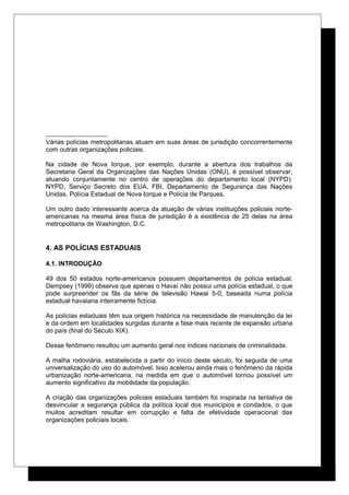Várias polícias metropolitanas atuam em suas áreas de jurisdição concorrentemente
com outras organizações policiais.
Na cidade de Nova Iorque, por exemplo, durante a abertura dos trabalhos da
Secretaria Geral da Organizações das Nações Unidas (ONU), é possível observar,
atuando conjuntamente no centro de operações do departamento local (NYPD):
NYPD, Serviço Secreto dos EUA, FBI, Departamento de Segurança das Nações
Unidas, Polícia Estadual de Nova Iorque e Polícia de Parques.
Um outro dado interessante acerca da atuação de várias instituições policiais norte-
americanas na mesma área física de jurisdição é a existência de 25 delas na área
metropolitana de Washington, D.C.
4. AS POLÍCIAS ESTADUAIS
4.1. INTRODUÇÃO
49 dos 50 estados norte-americanos possuem departamentos de polícia estadual.
Dempsey (1999) observa que apenas o Havaí não possui uma polícia estadual, o que
pode surpreender os fãs da série de televisão Hawai 5-0, baseada numa polícia
estadual havaiana inteiramente fictícia.
As polícias estaduais têm sua origem histórica na necessidade de manutenção da lei
e da ordem em localidades surgidas durante a fase mais recente de expansão urbana
do país (final do Século XIX).
Desse fenômeno resultou um aumento geral nos índices nacionais de criminalidade.
A malha rodoviária, estabelecida a partir do início deste século, foi seguida de uma
universalização do uso do automóvel. Isso acelerou ainda mais o fenômeno da rápida
urbanização norte-americana, na medida em que o automóvel tornou possível um
aumento significativo da mobilidade da população.
A criação das organizações policiais estaduais também foi inspirada na tentativa de
desvincular a segurança pública da política local dos municípios e condados, o que
muitos acreditam resultar em corrupção e falta de efetividade operacional das
organizações policiais locais.
 