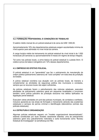4.2. FORMAÇÃO PROFISSIONAL E CONDIÇÕES DE TRABALHO
O salário médio mensal de um policial estadual é de cerca de US$ 1.900,00.
Aproximadamente 18% dos departamentos estaduais exigem escolaridade mínima de
nível superior para admissão no nível inicial da carreira.
A carga horária média de treinamento do policial estadual de nível inicial é de 1.000
horas/aula (25 semanas ou aproximadamente 6 meses em regime de tempo integral).
Tal como nas polícias locais, a arma básica do policial estadual é a pistola 9mm. O
colete à prova de balas é obrigatório em 12% desses departamentos.
4.3. EMPREGO DO EFETIVO POLICIAL
O policial estadual é um "generalista" que faz o policiamento de manutenção da
ordem pública (policiamento ostensivo) de "ciclo completo" em toda área de jurisdição
do Estado.
A polícia estadual coordena sua atuação com as polícias locais, de maneira a
complementar as atividades de segurança pública dos municípios e condados,
sempre que os recursos locais não sejam suficientes.
As polícias estaduais fazem o patrulhamento das rodovias estaduais, executam
atividades de policiamento ostensivo geral em pequenas localidades e funcionam
também como polícia judiciária de jurisdição exclusiva nos delitos tipificados na
legislação penal estadual.
Executam várias atividades em prol das polícias municipais, de condados e xerifados,
inclusive apoiando-as nas áreas de formação e treinamento (através das academias
estaduais) e serviços de perícia criminal e identificação (laboratórios centrais das
policiais estaduais).
4.4. ESTRUTURA E ORGANIZAÇÃO
Algumas polícias estaduais seguem um "modelo organizacional descentralizado",
estando constituídas por duas divisões claramente distintas: uma de policiamento
ostensivo geral e/ou patrulhamento rodoviário e outra funcionando como "Bureau
Estadual de Investigação" (à semelhança do FBI).
 