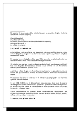 No sistema de segurança pública estadual existem as seguintes funções (inclusive
constituindo carreiras próprias):
(i) policial estadual,
(ii) policial rodoviário,
(iii) policial escolar (restrito às instituições de ensino superior),
(iv) policial ambiental e
(v) policial de parques.
5. AS POLÍCIAS FEDERAIS
A constituição norte-americana não estabelece nenhuma polícia nacional, muito
embora dê poderes ao governo central para exercer o poder de polícia em relação a
determinados delitos.
De acordo com a tradição política dos EUA, compete constitucionalmente aos
estados realizar a maior parte das atividades de policiamento.
Os estados, por sua vez, transferem às comunidades locais (condados e municípios)
boa parte do poder de fiscalização policial, o qual termina por ser efetivamente
exercido pelas chamadas "polícias locais".
A atividade policial do governo federal aumentou bastante no passado recente, na
medida em que cresceu o número de delitos criminais tipificados em legislação
federal.
Dados atuais dão conta da existência de 75 mil indivíduos empregados nas diferentes
agências policiais federais.
Só em 1998, 19,3 bilhões de dólares foram alocados nessa área, parte do esforço
atual do governo central em expandir a qualidade e quantidade dos recursos policiais,
no sentido de conter delitos de natureza federal, especificamente, tráfico de drogas,
terrorismo e imigração ilegal.
Vários departamentos do governo federal norte-americano (equivalentes aos
ministérios brasileiros) possuem agências policiais, a saber: justiça, tesouro, interior,
defesa, administração e transportes.
5.1. DEPARTAMENTO DE JUSTIÇA
 