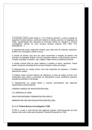 A autoridade máxima deste órgão é o "U.S. Attorney General", a quem compete as
seguintes funções básicas: promotoria federal de delitos previstos na legislação da
União, representação dos interesses do Executivo diante do Judiciário e conduzir
investigações através de seus serviços policiais próprios (FBI, DEA, U.S.
Marshalls,etc…).
O departamento possui diferentes divisões para cada área de interesse específico:
direitos civis, tributação e delitos comuns.
A divisão de direitos civis atua em casos envolvendo a violação de direitos civis
previstos na legislação federal, incluindo questões relativas a discriminação quanto a
moradia, educação e trabalho, raça, religião, origem étnica ou preferência sexual.
A divisão criminal trata de casos relativos a assaltos à banco, seqüestro, fraude
postal, transporte interestadual de veículos furtados e tráfico de drogas.
O Departamento de Justiça possui uma área específica de pesquisa, o Instituto
Nacional de Justiça.
O Instituto possui serviços básicos de referência na área de justiça criminal, com
subdivisões para justiça e prevenção da delinqüência juvenil, estatística judiciária,
assistência judiciária e vitimização.
O Departamento de Justiça detém o controle administrativo das seguintes
organizações policiais federais:
FEDERAL BUREAU OF INVESTIGATION (FBI),
U.S. MARSHALLS (USM),
DRUG ENFORCEMENT ADMINISTRATION (DEA) E
IMMIGRATION AND NATURALIZATION SERVICE (INS).
5.1.1. O "Federal Bureau of Investigation" (FBI)
O FBI é a maior e mais famosa das agências policiais norte-americanas da área
federal, tendo sido criado pelo presidente Theodore Roosevelt em 1908.
 