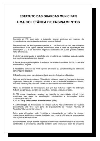 ESTATUTO DAS GUARDAS MUNICIPAIS
UMA COLETÂNEA DE ENSINAMENTOS
Compete ao FBI fazer valer a legislação federal, exclusive em matérias da
competência de outros departamentos do governo federal.
Ele possui mais de 9 mil agentes especiais e 11 mil funcionários civis nas atividades
administrativas e de apoio forense, distribuídos entre a sede da organização, em
Washington D.C. e os escritórios regionais localizados em outras grandes cidades
norte-americanas.
O diretor da organização é escolhido pelo presidente da república, estando sujeita
sua confirmação pelo senado federal.
A formação do agente especial é realizada na academia nacional do FBI, localizada
em Quântico, Virgínia.
É necessário formação de nível superior em direito ou contabilidade para admissão
como "agente especial".
O Brasil recebe vagas para treinamento de agentes federais em Quântico.
Entre as atividades de rotina do FBI estão incluídas as investigações acerca do crime
organizado, corrupção, pornografia, assaltos a banco e crimes do colarinho branco,
incluindo falsificações e fraudes comerciais envolvendo ativos financeiros.
Afora as atividades de investigação, que por sua natureza sejam de atribuição
federal, a organização também dá suporte às polícias estaduais e locais.
O FBI presta importantes serviços ao restante da comunidade policial norte-
americana nas áreas de identificação, criminalística e informações sobre
criminalidade nacional.
5.1.2. A "Drug Enforcement Administration" (DEA)
A Administração de Fiscalização de Drogas (DEA), hoje pertencente ao "Justice
Department", até 1973 fazia parte do Departamento do Tesouro ["Bureau of
Narcotics" (Bureau de Narcóticos)].
Entre suas atribuições estão incluídas a interceptação do tráfico de drogas,
operações de vigilância com essa finalidade, bem como a infiltração de seus agentes
nas organizações envolvidas.
Adicionalmente, a DEA mantém registros de indústrias e fornecedores de substâncias
controladas e precursoras, atuando também como instituição focal do programa
 
