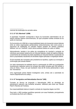 nacional de erradicação da cannabis sativa.
5.1.3. O "U.S. Marshals" (USM)
A expressão "marshall" corresponde à figura do funcionário administrativo de um
distrito judiciário federal norte-americano, ao qual competem tarefas similares às do
xerife no nível local.
Os funcionários do USM têm a responsabilidade básica de transportar presos federais
entre as várias organizações penitenciárias norte-americanas, bem como prover a
segurança de instalações do judiciário federal (existem 94 distritos judiciários
federais, com um “marshall” e seus vários auxiliares lotados em cada um deles).
Adicionalmente, também é da esfera de competência do marshall a proteção de
indivíduos que prestam testemunho em tribunais federais, prisão de fugitivos federais,
cumprimento de mandados de prisão expedidos por tribunais federais e apreensão de
bens e propriedades resultantes de atividades ilegais tipificadas na legislação federal.
Os 94 marshalls são nomeados pelo presidente da república, sujeita sua nomeação à
confirmação pelo senado federal.
Um dado interessante da realidade atual é a participação do USM nas investigações
recentemente reabertas acerca da correção das ações tomadas pelo FBI durante a
crise em Waco, Texas, da qual resultaram mais de 80 mortos pertencentes à seita
dos "dravidianos".
Uma organização polícia federal investigando outra, ambas sob a autoridade do
mesmo Departamento de Justiça…
5.1.4. O "Immigration and Naturalization Service" (INS)
Compete ao Serviço de Imigração e Naturalização (INS) as atividades de
policiamento ostensivo das fronteiras terrestres, utilizando para tanto sua "Border
Patrol" (Patrulha de Fronteira).
Sua responsabilidade básica é impedir a entrada de imigrantes ilegais nos EUA.
Para tanto, o INS investiga quadrilhas operando com essa finalidade, principalmente
na fronteira dos EUA com o México.
 