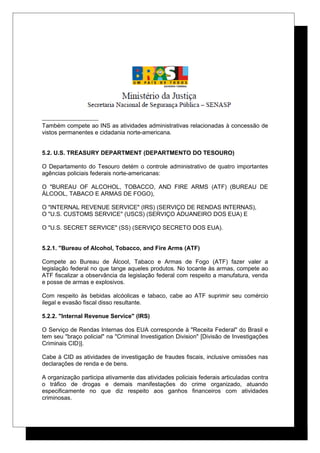 Também compete ao INS as atividades administrativas relacionadas à concessão de
vistos permanentes e cidadania norte-americana.
5.2. U.S. TREASURY DEPARTMENT (DEPARTMENTO DO TESOURO)
O Departamento do Tesouro detém o controle administrativo de quatro importantes
agências policiais federais norte-americanas:
O "BUREAU OF ALCOHOL, TOBACCO, AND FIRE ARMS (ATF) (BUREAU DE
ÁLCOOL, TABACO E ARMAS DE FOGO),
O "INTERNAL REVENUE SERVICE" (IRS) (SERVIÇO DE RENDAS INTERNAS),
O "U.S. CUSTOMS SERVICE" (USCS) (SERVIÇO ADUANEIRO DOS EUA) E
O "U.S. SECRET SERVICE" (SS) (SERVIÇO SECRETO DOS EUA).
5.2.1. "Bureau of Alcohol, Tobacco, and Fire Arms (ATF)
Compete ao Bureau de Álcool, Tabaco e Armas de Fogo (ATF) fazer valer a
legislação federal no que tange aqueles produtos. No tocante às armas, compete ao
ATF fiscalizar a observância da legislação federal com respeito a manufatura, venda
e posse de armas e explosivos.
Com respeito às bebidas alcóolicas e tabaco, cabe ao ATF suprimir seu comércio
ilegal e evasão fiscal disso resultante.
5.2.2. "Internal Revenue Service" (IRS)
O Serviço de Rendas Internas dos EUA corresponde à "Receita Federal" do Brasil e
tem seu "braço policial" na "Criminal Investigation Division" [Divisão de Investigações
Criminais CID)].
Cabe à CID as atividades de investigação de fraudes fiscais, inclusive omissões nas
declarações de renda e de bens.
A organização participa ativamente das atividades policiais federais articuladas contra
o tráfico de drogas e demais manifestações do crime organizado, atuando
especificamente no que diz respeito aos ganhos financeiros com atividades
criminosas.
 