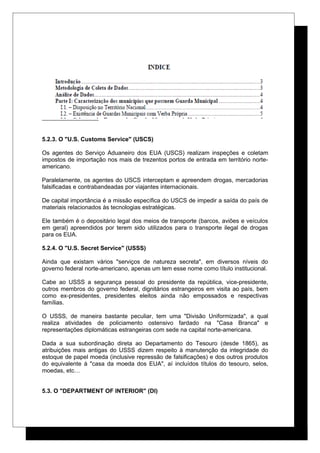 5.2.3. O "U.S. Customs Service" (USCS)
Os agentes do Serviço Aduaneiro dos EUA (USCS) realizam inspeções e coletam
impostos de importação nos mais de trezentos portos de entrada em território norte-
americano.
Paralelamente, os agentes do USCS interceptam e apreendem drogas, mercadorias
falsificadas e contrabandeadas por viajantes internacionais.
De capital importância é a missão específica do USCS de impedir a saída do país de
materiais relacionados às tecnologias estratégicas.
Ele também é o depositário legal dos meios de transporte (barcos, aviões e veículos
em geral) apreendidos por terem sido utilizados para o transporte ilegal de drogas
para os EUA.
5.2.4. O "U.S. Secret Service" (USSS)
Ainda que existam vários "serviços de natureza secreta", em diversos níveis do
governo federal norte-americano, apenas um tem esse nome como título institucional.
Cabe ao USSS a segurança pessoal do presidente da república, vice-presidente,
outros membros do governo federal, dignitários estrangeiros em visita ao país, bem
como ex-presidentes, presidentes eleitos ainda não empossados e respectivas
famílias.
O USSS, de maneira bastante peculiar, tem uma "Divisão Uniformizada", a qual
realiza atividades de policiamento ostensivo fardado na "Casa Branca" e
representações diplomáticas estrangeiras com sede na capital norte-americana.
Dada a sua subordinação direta ao Departamento do Tesouro (desde 1865), as
atribuições mais antigas do USSS dizem respeito à manutenção da integridade do
estoque de papel moeda (inclusive repressão de falsificações) e dos outros produtos
do equivalente à "casa da moeda dos EUA", aí incluídos títulos do tesouro, selos,
moedas, etc…
5.3. O "DEPARTMENT OF INTERIOR" (DI)
 