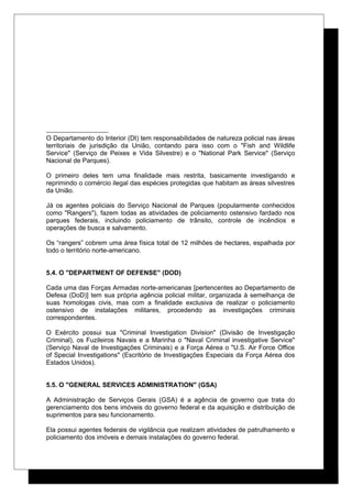 O Departamento do Interior (DI) tem responsabilidades de natureza policial nas áreas
territoriais de jurisdição da União, contando para isso com o "Fish and Wildlife
Service" (Serviço de Peixes e Vida Silvestre) e o "National Park Service" (Serviço
Nacional de Parques).
O primeiro deles tem uma finalidade mais restrita, basicamente investigando e
reprimindo o comércio ilegal das espécies protegidas que habitam as áreas silvestres
da União.
Já os agentes policiais do Serviço Nacional de Parques (popularmente conhecidos
como "Rangers"), fazem todas as atividades de policiamento ostensivo fardado nos
parques federais, incluindo policiamento de trânsito, controle de incêndios e
operações de busca e salvamento.
Os “rangers” cobrem uma área física total de 12 milhões de hectares, espalhada por
todo o território norte-americano.
5.4. O "DEPARTMENT OF DEFENSE" (DOD)
Cada uma das Forças Armadas norte-americanas [pertencentes ao Departamento de
Defesa (DoD)] tem sua própria agência policial militar, organizada à semelhança de
suas homologas civis, mas com a finalidade exclusiva de realizar o policiamento
ostensivo de instalações militares, procedendo as investigações criminais
correspondentes.
O Exército possui sua "Criminal Investigation Division" (Divisão de Investigação
Criminal), os Fuzileiros Navais e a Marinha o "Naval Criminal investigative Service"
(Serviço Naval de Investigações Criminais) e a Força Aérea o "U.S. Air Force Office
of Special Investigations" (Escritório de Investigações Especiais da Força Aérea dos
Estados Unidos).
5.5. O "GENERAL SERVICES ADMINISTRATION" (GSA)
A Administração de Serviços Gerais (GSA) é a agência de governo que trata do
gerenciamento dos bens imóveis do governo federal e da aquisição e distribuição de
suprimentos para seu funcionamento.
Ela possui agentes federais de vigilância que realizam atividades de patrulhamento e
policiamento dos imóveis e demais instalações do governo federal.
 