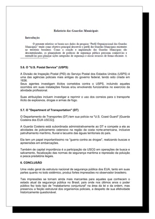 5.6. O "U.S. Postal Service" (USPS)
A Divisão de Inspeção Postal (PID) do Serviço Postal dos Estados Unidos (USPS) é
uma das agências policiais mais antigas do governo federal, tendo sido criada em
1836.
Seus agentes investigam ilícitos cometidos contra o USPS, incluindo aqueles
ocorridos em suas instalações físicas e/ou envolvendo funcionários no exercício da
atividade profissional.
Suas atribuições incluem investigar e reprimir o uso dos correios para o transporte
ilícito de explosivos, drogas e armas de fogo.
5.7. O "Department of Transportation" (DT)
O Departamento de Transportes (DT) tem sua polícia na "U.S. Coast Guard" [Guarda
Costeira dos EUA USCG)].
A Guarda Costeira está subordinada administrativamente ao DT e compete a ela as
atividades de policiamento ostensivo na região da costa norte-americana, inclusive
patrulhamento marítimo, fluvial e lacustre das águas territoriais do país.
Ela tem um papel importantíssimo na "guerra contra as drogas", realizando buscas e
apreensões em embarcações.
Também de capital importância é a participação da USCG em operações de busca e
salvamento, fiscalização das normas de segurança marítima e repressão da poluição
e pesca predatória ilegais.
6. CONCLUSÃO
Uma visão geral da estrutura nacional de segurança pública dos EUA, tanto em suas
partes quanto no todo sistêmico, produz fortes impressões no observador brasileiro.
Tais impressões se tornam ainda mais marcantes para aqueles que conhecem o
estado atual da segurança pública no Brasil, país onde nos últimos anos o poder
público fez todo tipo de "malabarismo conjuntural" na área da lei e da ordem, mas
preservou a feição estrutural dos organismos policiais, a despeito de sua efetividade
historicamente questionável.
 