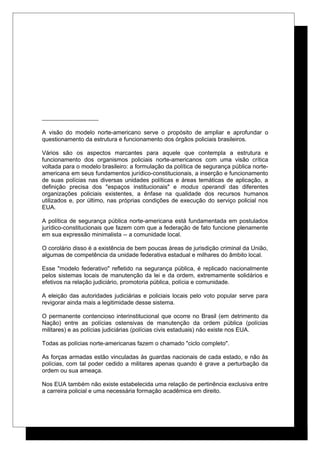 A visão do modelo norte-americano serve o propósito de ampliar e aprofundar o
questionamento da estrutura e funcionamento dos órgãos policiais brasileiros.
Vários são os aspectos marcantes para aquele que contempla a estrutura e
funcionamento dos organismos policiais norte-americanos com uma visão crítica
voltada para o modelo brasileiro: a formulação da política de segurança pública norte-
americana em seus fundamentos jurídico-constitucionais, a inserção e funcionamento
de suas polícias nas diversas unidades políticas e áreas temáticas de aplicação, a
definição precisa dos "espaços institucionais" e modus operandi das diferentes
organizações policiais existentes, a ênfase na qualidade dos recursos humanos
utilizados e, por último, nas próprias condições de execução do serviço policial nos
EUA.
A política de segurança pública norte-americana está fundamentada em postulados
jurídico-constitucionais que fazem com que a federação de fato funcione plenamente
em sua expressão minimalista -- a comunidade local.
O corolário disso é a existência de bem poucas áreas de jurisdição criminal da União,
algumas de competência da unidade federativa estadual e milhares do âmbito local.
Esse "modelo federativo" refletido na segurança pública, é replicado nacionalmente
pelos sistemas locais de manutenção da lei e da ordem, extremamente solidários e
efetivos na relação judiciário, promotoria pública, polícia e comunidade.
A eleição das autoridades judiciárias e policiais locais pelo voto popular serve para
revigorar ainda mais a legitimidade desse sistema.
O permanente contencioso interinstitucional que ocorre no Brasil (em detrimento da
Nação) entre as polícias ostensivas de manutenção da ordem pública (polícias
militares) e as polícias judiciárias (polícias civis estaduais) não existe nos EUA.
Todas as polícias norte-americanas fazem o chamado "ciclo completo".
As forças armadas estão vinculadas às guardas nacionais de cada estado, e não às
polícias, com tal poder cedido a militares apenas quando é grave a perturbação da
ordem ou sua ameaça.
Nos EUA também não existe estabelecida uma relação de pertinência exclusiva entre
a carreira policial e uma necessária formação acadêmica em direito.
 