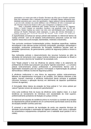 A especificidade conceitual do serviço policial está lastrada no referencial teórico da
"justiça criminal", com os 50 estados norte-americanos possuindo cursos de nível
superior nessa área (curta duração, bacharelado, mestrado e doutorado).
Tais currículos combinam fundamentação jurídica, disciplinas específicas, matérias
tecnológicas e das ciências sociais (incluindo computação, psicologia, antropologia e
sociologia), produzindo profissionais de formação acadêmica peculiar para as
atividades operacionais, de gerenciamento, política de segurança pública e ensino e
pesquisa.
Nas instituições policiais o desenvolvimento dos recursos humanos se atêm às
atividades de treinamento (com cargas horárias similares às praticadas no Brasil) e
não às de ensino (domínio da "academia" da sociedade civil).
Com "feição própria" e livre da influência do setores militar e do estamento de
profissionais do direito (que possuem sua própria "agenda corporativa"…), o universo
policial norte-americano produz profissionais e conhecimento técnico com a
legitimidade necessária para dar suporte à formulação e implementação de políticas
democráticas e efetivas na área de Segurança pública.
A eficiência institucional é uma tônica da segurança pública norte-americana.
Milhares de departamentos municipais e de condado, com efetivos inferiores a três
dígitos, buscam maximizar a eficiência institucional dando primazia à qualidade
(recursos humanos e aplicação técnica) em detrimento de aspectos quantitativos
(número de agentes).
A formulação tática básica da projeção da força policial é "um único policial por
viatura"/"grande número de viaturas em patrulhamento".
Uma outra evidência forte da busca da eficiência como objetivo maior, é a atual
tendência ao recrutamento de indivíduos com escolaridade de nível superior,
preferencialmente portadores de titulação em justiça criminal.
O tradicional pré-requisito de residência prévia no município ou condado de jurisdição
do departamento policial (evidência de um conhecimento aprofundado acerca da área
de atuação) também contribui para isso.
É universal o uso intensivo de tecnologias de ponta nos aspectos técnicos da
atividade (comunicações e automação de registros policiais), bem como a utilização
de armamentos e equipamentos compatíveis com a realidade atual (pistola 9 mm e
colete).
 