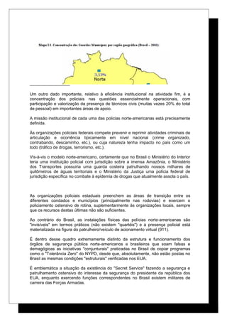 Um outro dado importante, relativo à eficiência institucional na atividade fim, é a
concentração dos policiais nas questões essencialmente operacionais, com
participação e valorização da presença de técnicos civis (muitas vezes 20% do total
de pessoal) em importantes áreas de apoio.
A missão institucional de cada uma das policias norte-americanas está precisamente
definida.
Às organizações policiais federais compete prevenir e reprimir atividades criminais de
articulação e ocorrência tipicamente em nível nacional (crime organizado,
contrabando, descaminho, etc.), ou cuja natureza tenha impacto no país como um
todo (tráfico de drogas, terrorismo, etc.).
Vis-à-vis o modelo norte-americano, certamente que no Brasil o Ministério do Interior
teria uma instituição policial com jurisdição sobre a imensa Amazônia, o Ministério
dos Transportes possuiria uma guarda costeira patrulhando nossos milhares de
quilômetros de águas territoriais e o Ministério da Justiça uma polícia federal de
jurisdição específica no combate à epidemia de drogas que atualmente assola o país.
As organizações policiais estaduais preenchem as áreas de transição entre os
diferentes condados e municípios (principalmente nas rodovias) e exercem o
policiamento ostensivo de rotina, suplementarmente às organizações locais, sempre
que os recursos destas últimas não são suficientes.
Ao contrário do Brasil, as instalações físicas das polícias norte-americanas são
"invisíveis" em termos práticos (não existem "quartéis") e a presença policial está
materializada na figura do patrulheiro/veículo de acionamento virtual (911).
É dentro desse quadro extremamente distinto da estrutura e funcionamento dos
órgãos de segurança pública norte-americanos e brasileiros que soam falsas e
demagógicas as iniciativas "conjunturais" praticadas no Brasil de copiar programas
como o "Tolerância Zero" do NYPD, desde que, absolutamente, não estão postas no
Brasil as mesmas condições "estruturais" verificadas nos EUA.
É emblemática a situação da existência do "Secret Service" fazendo a segurança e
patrulhamento ostensivo do interesse da segurança do presidente da república dos
EUA, enquanto exercendo funções correspondentes no Brasil existem militares de
carreira das Forças Armadas.
 