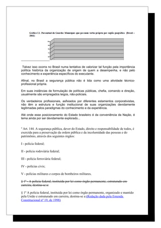 Talvez isso ocorra no Brasil numa tentativa de valorizar tal função pela importância
política histórica da organização de origem de quem a desempenha, e não pelo
conhecimento e experiência específicos do executante.
Afinal, no Brasil a segurança pública não é tida como uma atividade técnico-
profissional própria.
Em suas instâncias de formulação de políticas públicas, chefia, comando e direção,
usualmente são empregados leigos, não-policiais.
Os verdadeiros profissionais, asfixiados por diferentes estamentos corporativistas,
não têm a estrutura e função institucional de suas organizações devidamente
legitimadas pelos paradigmas do conhecimento e da experiência.
Até onde esse posicionamento do Estado brasileiro é da conveniência da Nação, é
tema ainda por ser devidamente explorado...
4
Art. 144. A segurança pública, dever do Estado, direito e responsabilidade de todos, é
exercida para a preservação da ordem pública e da incolumidade das pessoas e do
patrimônio, através dos seguintes órgãos:
I - polícia federal;
II - polícia rodoviária federal;
III - polícia ferroviária federal;
IV - polícias civis;
V - polícias militares e corpos de bombeiros militares.
§ 1º - A polícia federal, instituída por lei como órgão permanente, estruturado em
carreira, destina-se a:
§ 1º A polícia federal, instituída por lei como órgão permanente, organizado e mantido
pela União e estruturado em carreira, destina-se a:(Redação dada pela Emenda
Constitucional nº 19, de 1998)
 