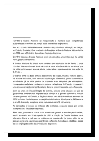 Em1850 a Guarda Nacional foi reorganizada e manteve suas competências
subordinadas ao ministro da Justiça e aos presidentes de província.
Em 1873 ocorreu nova reforma que diminuiu a importância da instituição em relação
ao Exército Brasileiro. Com o advento da República a Guarda Nacional foi transferida
em 1892 para o Ministério da Justiça e Negócios Interiores.
Em 1918 passou a Guarda Nacional a ser subordinada a uma milícia que fez varias
revoluções luso-brasileiras.
A Guarda Nacional foi criada num contexto após abdicação de D. Pedro I, onde
ocorriam diversos choques entre nacionais e lusos e havia receio na sociedade que
os militares tomassem alguma atitude restauradora, posicionando-se pela volta de
D. Pedro I.
O exército tinha sua base formada basicamente de negros, mulatos, homens pobres,
na maioria dos casos, sem nenhuma qualificação profissional, pouco considerados
socialmente, já os altos postos de comando eram ocupados por estrangeiros,
provocando uma falta de confiança do governo na fidelidade do Exército, considerado
uma ameaça em potencial ao liberalismo da nova ordem instaurada com a Regência.
Com os sinais de insubordinação do exército, criou-se uma situação na qual os
governantes preferiam não requisitar seus serviços e o governo começou a realizar
um enxugamento no Exército, a Regência tomou uma série de medidas: em maio de
1831 o número de efetivos das tropas já havia baixado de 30 mil para 14.342 homens
e, em 30 de agosto, reduziu-se ainda mais caindo para 10 mil homens.
As demissões e licenças de militares são facilitadas, enquanto cessa, por tempo
indeterminado, o recrutamento militar.
Além disso, passaram a buscar outra maneira de garantir a manutenção da ordem,
sendo aprovada, em 18 de agosto de 1831, a criação da Guarda Nacional, uma
alternativa liberal e civil para os problemas da manutenção da ordem, além de se
colocar como uma organização econômica e eficiente, formada por cidadãos e capaz
de ser empregada contra as adversidades do período.
 