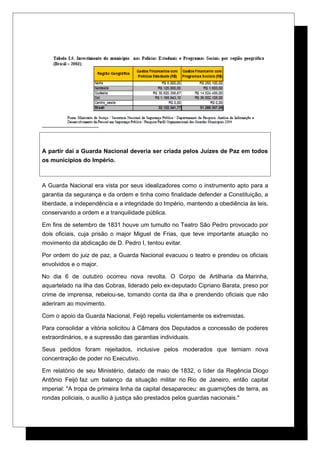 A partir daí a Guarda Nacional deveria ser criada pelos Juízes de Paz em todos
os municípios do Império.
A Guarda Nacional era vista por seus idealizadores como o instrumento apto para a
garantia da segurança e da ordem e tinha como finalidade defender a Constituição, a
liberdade, a independência e a integridade do Império, mantendo a obediência às leis,
conservando a ordem e a tranquilidade pública.
Em fins de setembro de 1831 houve um tumulto no Teatro São Pedro provocado por
dois oficiais, cuja prisão o major Miguel de Frias, que teve importante atuação no
movimento da abdicação de D. Pedro I, tentou evitar.
Por ordem do juiz de paz, a Guarda Nacional evacuou o teatro e prendeu os oficiais
envolvidos e o major.
No dia 6 de outubro ocorreu nova revolta. O Corpo de Artilharia da Marinha,
aquartelado na ilha das Cobras, liderado pelo ex-deputado Cipriano Barata, preso por
crime de imprensa, rebelou-se, tomando conta da ilha e prendendo oficiais que não
aderiram ao movimento.
Com o apoio da Guarda Nacional, Feijó repeliu violentamente os extremistas.
Para consolidar a vitória solicitou à Câmara dos Deputados a concessão de poderes
extraordinários, e a supressão das garantias individuais.
Seus pedidos foram rejeitados, inclusive pelos moderados que temiam nova
concentração de poder no Executivo.
Em relatório de seu Ministério, datado de maio de 1832, o líder da Regência Diogo
Antônio Feijó faz um balanço da situação militar no Rio de Janeiro, então capital
imperial: "A tropa de primeira linha da capital desapareceu: as guarnições de terra, as
rondas policiais, o auxílio à justiça são prestados pelos guardas nacionais."
 