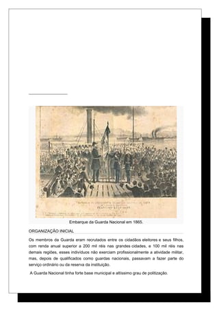 Embarque da Guarda Nacional em 1865.
ORGANIZAÇÃO INICIAL
Os membros da Guarda eram recrutados entre os cidadãos eleitores e seus filhos,
com renda anual superior a 200 mil réis nas grandes cidades, e 100 mil réis nas
demais regiões, esses indivíduos não exerciam profissionalmente a atividade militar,
mas, depois de qualificados como guardas nacionais, passavam a fazer parte do
serviço ordinário ou da reserva da instituição.
A Guarda Nacional tinha forte base municipal e altíssimo grau de politização.
 